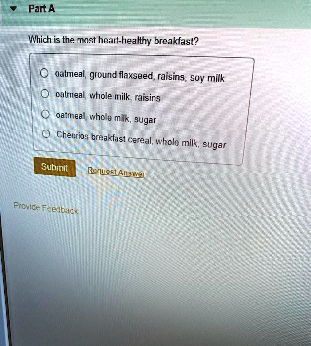 Part A
Which is the most heart-healthy breakfast?
oatmeal, ground flaxseed, raisins, soy milk
oatmeal, whole milk, raisins
oatmeal, whole milk, sugar
Cheerios breakfast cereal, whole milk, sugar