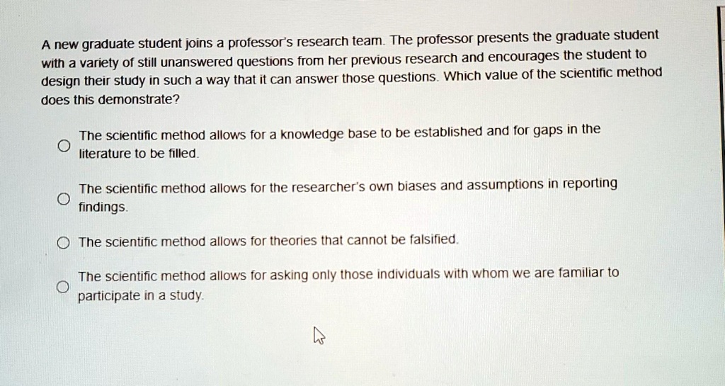 A new graduate student joins a professor's research team. The professor presents the graduate student with a variety of still unanswered questions from her previous research and encourages the student to design their study in such a way that it can answer those questions. Which value of the scientific method does this demonstrate?

The scientific method allows for a knowledge base to be established and for gaps in the literature to be filled.

The scientific method allows for the researcher's own biases and assumptions in reporting findings.

The scientific method allows for theories that cannot be falsified.

The scientific method allows for asking only those individuals with whom we are familiar to participate in a study.