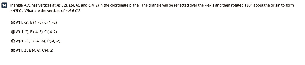 14 Triangle ABC has vertices at A(1, 2), B(4, 6), and C(4, 2) in the coordinate plane. The triangle will be reflected over the x-axis and then rotated 180° about the origin to form ?A'B'C'. What are the vertices of ?A'B'C'?

A A'(1, -2), B'(4, -6), C'(4, -2)
B A'(-1, 2), B'(-4, 6), C'(-4, 2)
C A'(-1, -2), B'(-4, -6), C'(-4, -2)
D A'(1, 2), B'(4, 6), C'(4, 2)