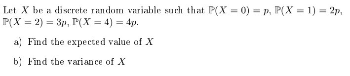 Let X be a discrete random variable such that P(X = 0) = p, P(X = 1) = 2p, P(X = 2) = 3p, P(X = 4) = 4p.

a) Find the expected value of X
b) Find the variance of X