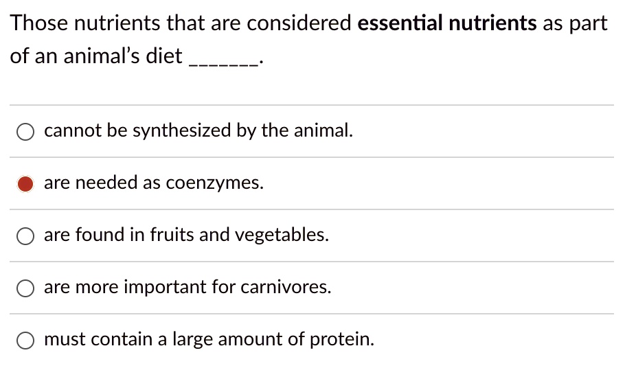 Those nutrients that are considered essential nutrients as part
of an animal's diet .

cannot be synthesized by the animal.
are needed as coenzymes.
are found in fruits and vegetables.
are more important for carnivores.
must contain a large amount of protein.