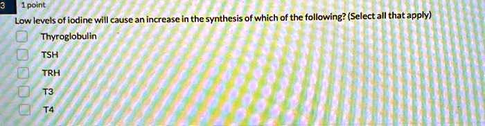 Low levels of iodine will cause an increase in the synthesis of which of the following? (Select all that apply)
Thyroglobulin
TSH
TRH
T3
T4