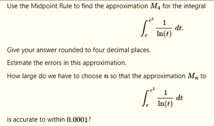 Use the Midpoint Rule to find the approximation M4 for the integral
?e^e^2 1/ln(t) dt.
Give your answer rounded to four decimal places.
Estimate the errors in this approximation.
How large do we have to choose n so that the approximation Mn to
?e^e^2 1/ln(t) dt
is accurate to within 0.0001?