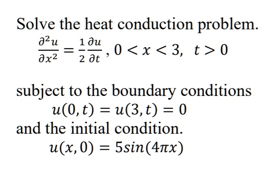 Solve the heat conduction problem.
?"u/?x" = 1/2 ?u/?t , 0 < x < 3, t > 0
subject to the boundary conditions
u(0, t) = u(3, t) = 0
and the initial condition.
u(x, 0) = 5sin(4?x)