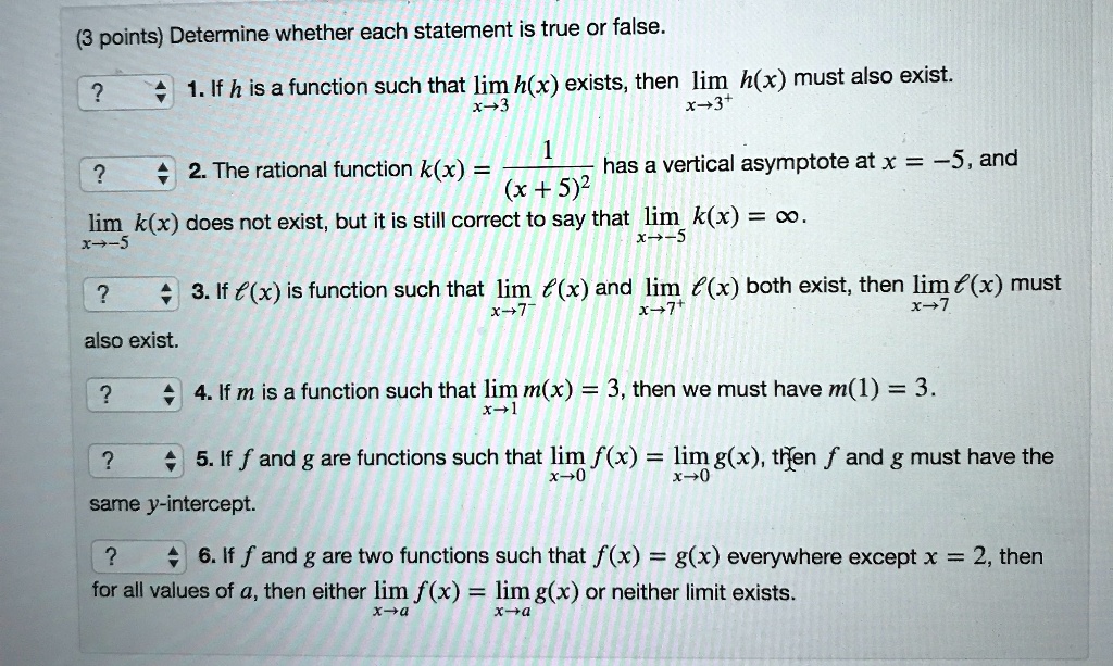 (3 points) Determine whether each statement is true or false.
1. If h is a function such that limx?3 h(x) exists, then limx?3^+ h(x) must also exist.
2. The rational function k(x) = 1/(x + 5)^2 has a vertical asymptote at x = -5, and limx?-5 k(x) does not exist, but it is still correct to say that limx?-5 k(x) = ?.
3. If ?(x) is function such that limx?7^- ?(x) and limx?7^+ ?(x) both exist, then limx?7 ?(x) must also exist.
4. If m is a function such that limx?1 m(x) = 3, then we must have m(1) = 3.
5. If f and g are functions such that limx?0 f(x) = limx?0 g(x), then f and g must have the same y-intercept.
6. If f and g are two functions such that f(x) = g(x) everywhere except x = 2, then for all values of a, either limx?a f(x) = limx?a g(x) or neither limit exists.