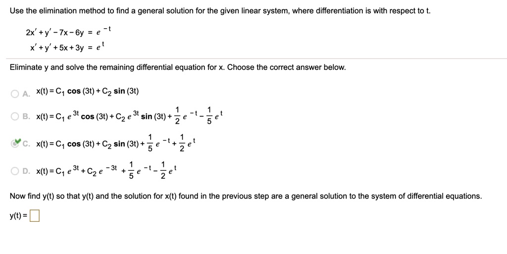 Use the elimination method to find a general solution for the given linear system, where differentiation is with respect to t.
2x' + y' - 7x - 6y = e^-t
x' + y' + 5x + 3y = e^t
Eliminate y and solve the remaining differential equation for x. Choose the correct answer below.
A. x(t) = C1 cos (3t) + C2 sin (3t)
B. x(t) = C1 e^3t cos (3t) + C2 e^3t sin (3t) + 1/2 e^-t - 1/5 e^t
C. x(t) = C1 cos (3t) + C2 sin (3t) + 1/5 e^-t + 1/2 e^t
D. x(t) = C1 e^3t + C2 e^-3t + 1/5 e^-t - 1/2 e^t
Now find y(t) so that y(t) and the solution for x(t) found in the previous step are a general solution to the system of differential equations.
y(t) =