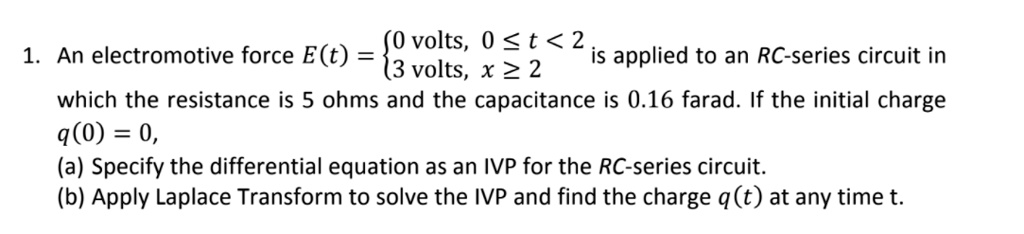 1. An electromotive force E(t) = 0 volts, 0 ? t < 2; 3 volts, x ? 2 is applied to an RC-series circuit in which the resistance is 5 ohms and the capacitance is 0.16 farad. If the initial charge q(0) = 0, (a) Specify the differential equation as an IVP for the RC-series circuit. (b) Apply Laplace Transform to solve the IVP and find the charge q(t) at any time t.