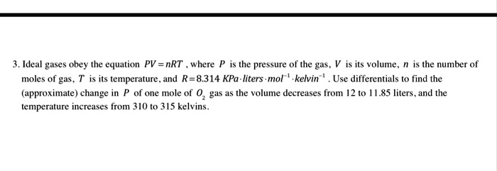 Ideal gases obey the equation PV = nRT , where P is the pressure of the gas, V is its volume, n is the number of moles of gas, T is its temperature, and R = 8.314 KPa·liters·mol?¹·kelvin?¹ . Use differentials to find the (approximate) change in P of one mole of O? gas as the volume decreases from 12 to 11.85 liters, and the temperature increases from 310 to 315 kelvins.