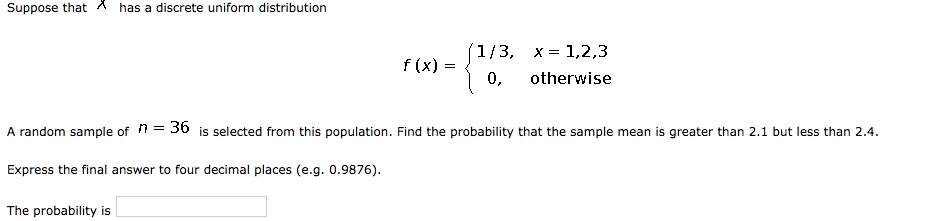 Suppose that X has a discrete uniform distribution
f(x) =  1/3, x = 1,2,3; 0, otherwise 
A random sample of n = 36 is selected from this population. Find the probability that the sample mean is greater than 2.1 but less than 2.4.
Express the final answer to four decimal places (e.g. 0.9876).
The probability is