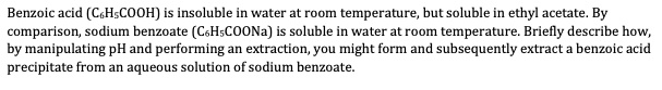 Benzoic acid (C6H5COOH) is insoluble in water at room temperature, but soluble in ethyl acetate. By
comparison, sodium benzoate (C6H5COONa) is soluble in water at room temperature. Briefly describe how,
by manipulating pH and performing an extraction, you might form and subsequently extract a benzoic acid
precipitate from an aqueous solution of sodium benzoate.
