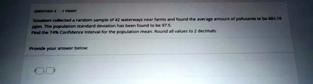 question 2 1 point scoobert collected a random sample of 42 waterways near farms and found the average amount of pollutants to be 68419 ppm the population standard deviation has been found t 18232