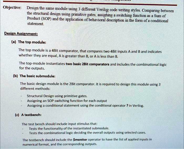 Objective: Design the same module using 3 different Verilog code writing styles. Comparing between
the structural design using primitive gates, assigning a switching function as a Sum of
Product (SOP) and the application of behavioral description in the form of a conditional
statement.
Design Assignment:
(a) The top module:
The top module is a 4Bit comparator, that compares two 4Bit inputs A and B and indicates
whether they are equal, A is greater than B, or A is less than B.
The top-module instantiates two basic 2Bit comparators and includes the combinational logic
for the outputs.
(b) The basic submodule:
The basic design module is the 2Bit comparator. It is required to design this module using 3
different methods:
- Structural Design using primitive gates.
- Assigning an SOP switching function for each output
- Assigning a conditional statement using the conditional operator ? in Verilog.
(c) A testbench:
The test bench should include input stimulus that:
- Tests the functionality of the instantiated submodule.
- Tests the combinational logic deciding the overall outputs using selected cases.
The testbench should include the monitor operator to have the list of applied inputs in
numerical format, and the corresponding outputs.