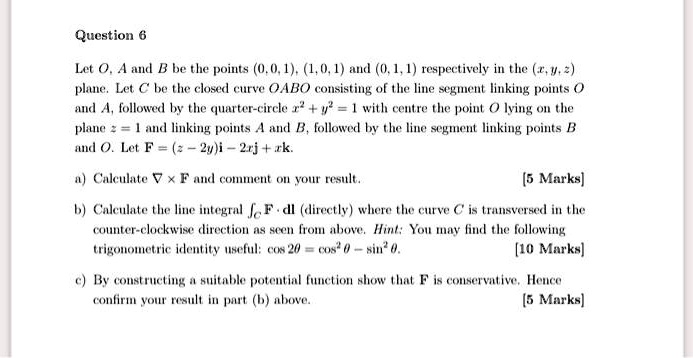 Question 6

Let O, A and B be the points (0, 0, 1), (1, 0, 1) and (0, 1, 1) respectively in the (x, y, z) plane. Let C be the closed curve OABO consisting of the line segment linking points O and A, followed by the quarter-circle x² + y² = 1 with centre the point O lying on the plane z = 1 and linking points A and B, followed by the line segment linking points B and O. Let F = (z ? 2y)i ? 2xj + xk.

a) Calculate ? × F and comment on your result. [5 Marks]

b) Calculate the line integral ?C F · dl (directly) where the curve C is transversed in the counter-clockwise direction as seen from above. Hint: You may find the following trigonometric identity useful: cos 2? = cos² ? ? sin² ?. [10 Marks]

c) By constructing a suitable potential function show that F is conservative. Hence confirm your result in part (b) above. [5 Marks]