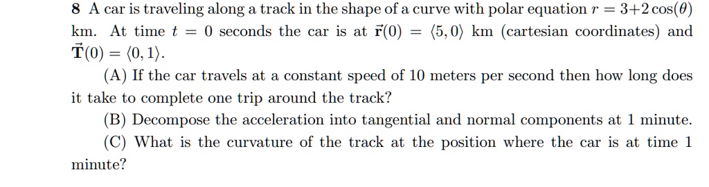8 A car is traveling along a track in the shape of a curve with polar equation r = 3 + 2 cos(θ) km. At time t = 0 seconds the car is at r⃗(0) = (5, 0) km (cartesian coordinates) and T⃗(0) = (0, 1). (A) If the car travels at a constant speed of 10 meters per second then how long does it take to complete one trip around the track? (B) Decompose the acceleration into tangential and normal components at 1 minute. (C) What is the curvature of the track at the position where the car is at time 1 minute?