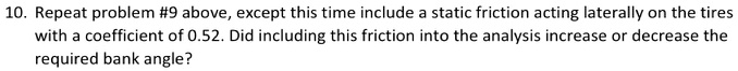 10. Repeat problem #9 above, except this time include a static friction acting laterally on the tires with a coefficient of 0.52. Did including this friction into the analysis increase or decrease the required bank angle?