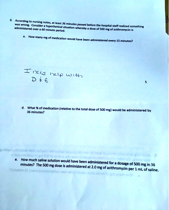 9. According to nursing notes, at least 36 minutes passed before the hospital staff realized something was wrong. Consider a hypothetical situation whereby a dose of 500 mg of azithromycin is administered over a 60 minute period.

a. How many mg of medication would have been administered every 15 minutes?

I need help with D     E

d. What % of medication (relative to the total dose of 500 mg) would be administered by 36 minutes?

e. How much saline solution would have been administered for a dosage of 500 mg in 36 minutes? The 500 mg dose is administered at 2.0 mg of azithromyzin per 1 mL of saline.