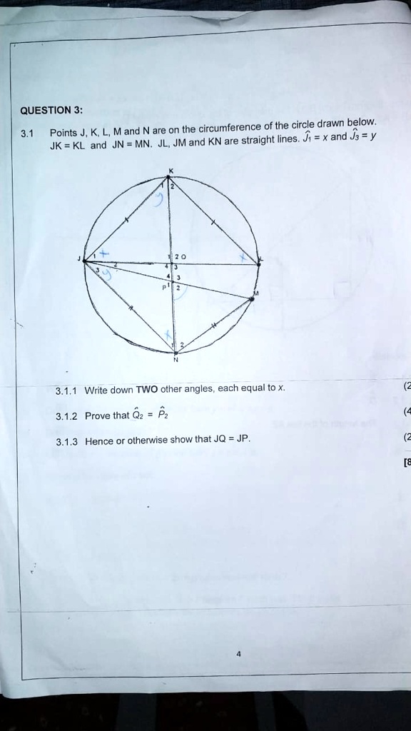 QUESTION 3:
3.1 Points J, K, L, M and N are on the circumference of the circle drawn below.
JK = KL and JN = MN. JL, JM and KN are straight lines. J1 = x and J3 = y
3.1.1 Write down TWO other angles, each equal to x.
3.1.2 Prove that Q2 = P2
3.1.3 Hence or otherwise show that JQ = JP.
