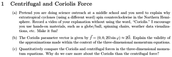 1 Centrifugal and Coriolis Force
(a) Pretend you are doing science outreach at a middle school and you need to explain why
extratropical cyclones (using a different word) spin counterclockwise in the Northern Hemi-
sphere. Record a video of your explanation without using the word, C̈oriolis.Ï encourage
you use hands-on materials, such as a globe/ball, spinning chairs, weather data visualiza-
tions, etc. Make it fun!
(b) The Coriolis parameter vector is given by f⃗ = (0, 0, 2Ωsinϕ) ≈ 2Ω⃗. Explain the validity of
the approximations made within the context of the three-dimensional momentum equations.
(c) Quantitatively compare the Coriolis and centrifugal forces in the three-dimensional momen-
tum equations. Why do we care more about the Coriolis than the centrifugal force?