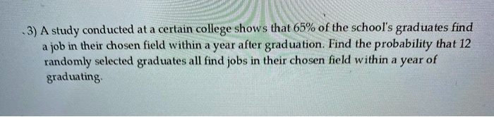A study conducted at a certain college shows that 65% of the school's graduates find a job in their chosen field within a year after graduation. Find the probability that 12 randomly selected graduates all find jobs in their chosen field within a year of graduating.