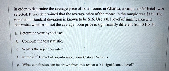 In order to determine the average price of hotel rooms in Atlanta, a sample of 64 hotels was selected. It was determined that the average price of the rooms in the sample was 112. The population standard deviation is known to be16. Use a 0.1 level of significance and determine whether or not the average room price is significantly different from 108.50.

a. Determine your hypotheses.
b. Compute the test statistic.
c. What's the rejection rule?
d. At the ? = .1 level of significance, your Critical Value is
e. What conclusion can be drawn from this test at a 0.1 significance level?