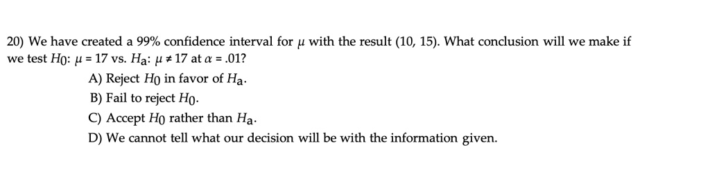 20) We have created a 99% confidence interval for ? with the result (10, 15). What conclusion will we make if we test H0: ? = 17 vs. Ha: ? ? 17 at ? = .01? A) Reject H0 in favor of Ha. B) Fail to reject H0. C) Accept H0 rather than Ha. D) We cannot tell what our decision will be with the information given.