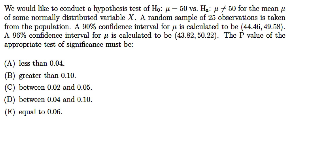 We would like to conduct a hypothesis test of ( mathrmH0: mu=50 ) vs. ( mathrmHmathrma: mu 
eq 50 ) for the mean ( mu ) of some normally distributed variable ( X ). A random sample of 25 observations is taken from the population. A ( 90 % ) confidence interval for ( mu ) is calculated to be ( (44.46,49.58) ). A ( 96 % ) confidence interval for ( mu ) is calculated to be ( (43.82,50.22) ). The P-value of the appropriate test of significance must be:
(A) less than 0.04 .
(B) greater than 0.10 .
(C) between 0.02 and 0.05 .
(D) between 0.04 and 0.10 .
(E) equal to 0.06 .
