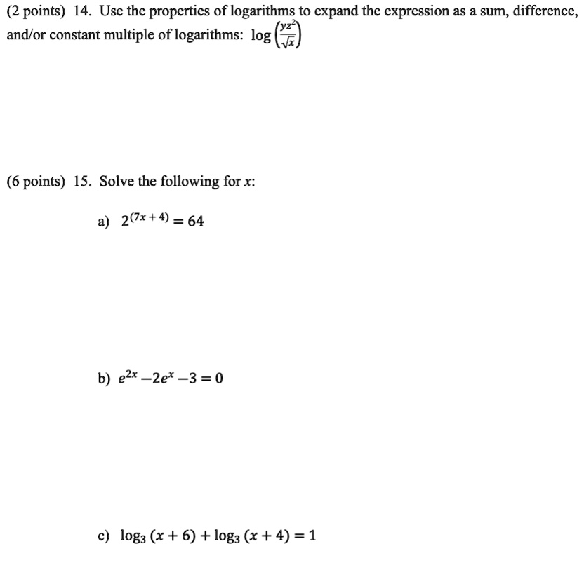 (2 points) 14. Use the properties of logarithms to expand the expression as a sum, difference,
and/or constant multiple of logarithms: log((yz^2)/(√(x))) 
(6 points) 15. Solve the following for x:
a) 2^(7x+4) = 64
b) e^2x - 2e^x - 3 = 0
c) log3(x+6) + log3(x+4) = 1