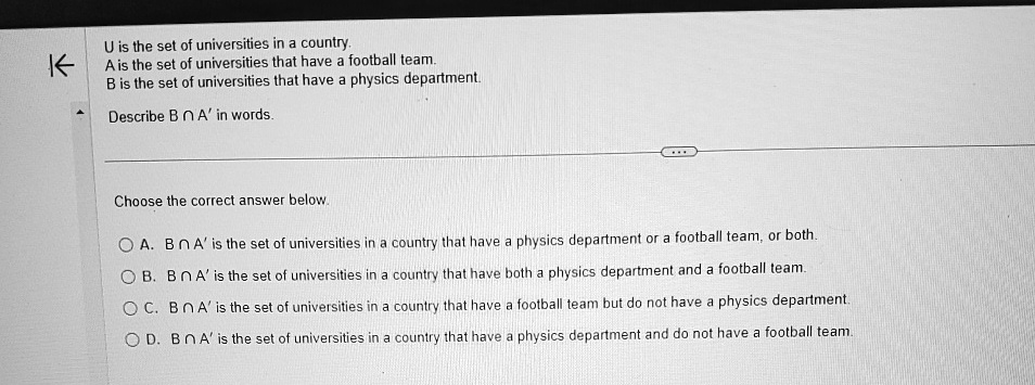 U is the set of universities in a country.
A is the set of universities that have a football team.
B is the set of universities that have a physics department.
Describe B ∩ A' in words.
Choose the correct answer below.
A. B ∩ A' is the set of universities in a country that have a physics department or a football team, or both.
B. B ∩ A' is the set of universities in a country that have both a physics department and a football team.
C. B ∩ A' is the set of universities in a country that have a football team but do not have a physics department.
D. B ∩ A' is the set of universities in a country that have a physics department and do not have a football team.