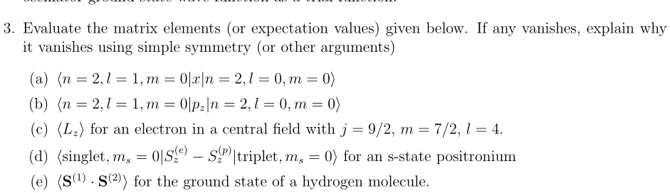 3. Evaluate the matrix elements (or expectation values) given below. If any vanishes, explain why
it vanishes using simple symmetry (or other arguments)
(a) ⟨ n = 2, l = 1, m = 0 | x | n = 2, l = 0, m = 0 ⟩
(b) ⟨ n = 2, l = 1, m = 0 | pz | n = 2, l = 0, m = 0 ⟩
(c) ⟨ Lz ⟩ for an electron in a central field with j = 9/2, m = 7/2, l = 4.
(d) ⟨singlet, ms = 0 | Sz^(e) - Sz^(p)|triplet, ms = 0 ⟩ for an s-state positronium
(e) ⟨𝐒^(1)·𝐒^(2)⟩ for the ground state of a hydrogen molecule.