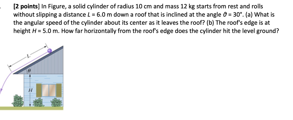 In Figure, a solid cylinder of radius 10 cm and mass 12 kg starts from rest and rolls without slipping a distance L = 6.0 m down a roof that is inclined at the angle ? = 30°. (a) What is the angular speed of the cylinder about its center as it leaves the roof? (b) The roof's edge is at height H = 5.0 m. How far horizontally from the roof's edge does the cylinder hit the level ground?