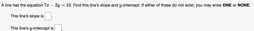 A line has the equation 7x - 2y = 10. Find this line's slope and y-intercept. If either of these do not exist, you may enter DNE or NONE.
This line's slope is
This line's y-intercept is