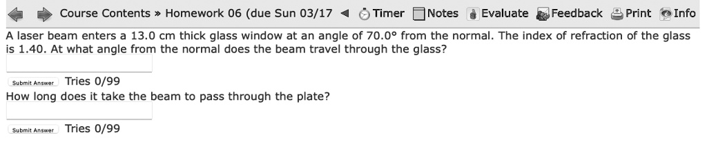 Course Contents >> Homework 06 (due Sun 03/17
Timer? Notes Evaluate Feedback Print Info
A laser beam enters a 13.0 cm thick glass window at an angle of 70.0° from the normal. The index of refraction of the glass
is 1.40. At what angle from the normal does the beam travel through the glass?
Submit Answer Tries 0/99
How long does it take the beam to pass through the plate?
Submit Answer
Tries 0/99