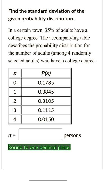 Find the standard deviation of the given probability distribution.
In a certain town, 35% of adults have a college degree. The accompanying table describes the probability distribution for the number of adults (among 4 randomly selected adults) who have a college degree.
x | P(x)
0 | 0.1785
1 | 0.3845
2 | 0.3105
3 | 0.1115
4 | 0.0150
? = [ ] persons
Round to one decimal place.