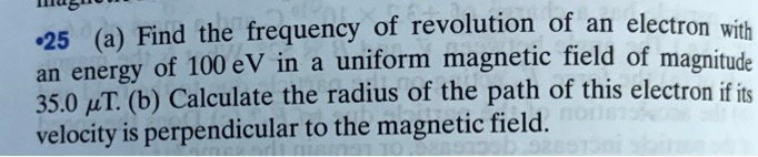 •25 (a) Find the frequency of revolution of an electron with an energy of 100 eV in a uniform magnetic field of magnitude 35.0 ?T. (b) Calculate the radius of the path of this electron if its velocity is perpendicular to the magnetic field.