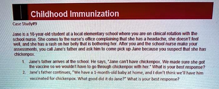 Childhood Immunization
Case Study#9
Jane is a 10-year-old student at a local elementary school where you are on clinical rotation with the
school nurse. She comes to the nurse's office complaining that she has a headache, she doesn't feel
well, and she has a rash on her belly that is bothering her. After you and the school nurse make your
assessments, you call Jane's father and ask him to come pick up Jane because you suspect that she has
chickenpox.
1. Jane's father arrives at the school. He says, "Jane can't have chickenpox. We made sure she got
the vaccine so we wouldn't have to go through chickenpox with her." What is your best response?
2. Jane's father continues, "We have a 1-month-old baby at home, and I don't think we'll have him
vaccinated for chickenpox. What good did it do Jane?" What is your best response?