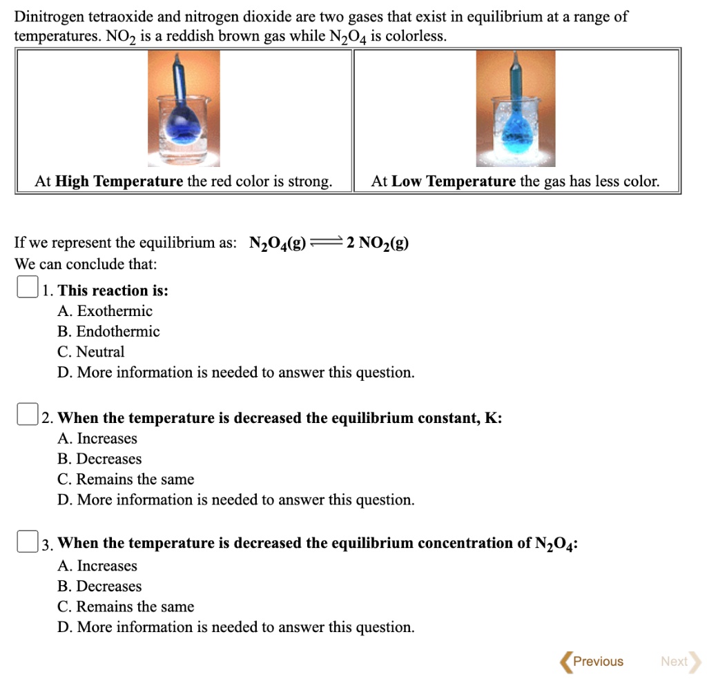 Dinitrogen tetraoxide and nitrogen dioxide are two gases that exist in equilibrium at a range of temperatures. NO? is a reddish brown gas while N?O? is colorless.
At High Temperature the red color is strong.
At Low Temperature the gas has less color.
If we represent the equilibrium as: N?O?(g) ? 2 NO?(g)
We can conclude that:
1. This reaction is:
A. Exothermic
B. Endothermic
C. Neutral
D. More information is needed to answer this question.
2. When the temperature is decreased the equilibrium constant, K:
A. Increases
B. Decreases
C. Remains the same
D. More information is needed to answer this question.
3. When the temperature is decreased the equilibrium concentration of N?O?:
A. Increases
B. Decreases
C. Remains the same
D. More information is needed to answer this question.