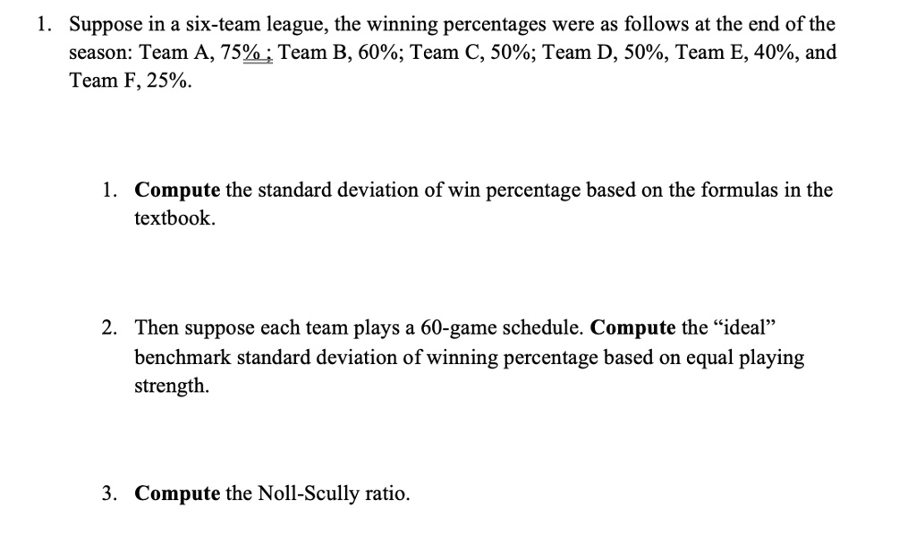 1. Suppose in a six-team league, the winning percentages were as follows at the end of the season: Team A, 75% ; Team B, 60%; Team C, 50%; Team D, 50%, Team E, 40%, and Team F, 25%.

1. Compute the standard deviation of win percentage based on the formulas in the textbook.

2. Then suppose each team plays a 60-game schedule. Compute the "ideal" benchmark standard deviation of winning percentage based on equal playing strength.

3. Compute the Noll-Scully ratio.