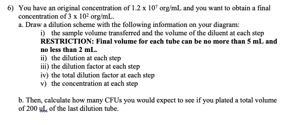 6) You have an original concentration of 1.2 x 10^7 org/mL and you want to obtain a final concentration of 3 x 10^2 org/mL.
a. Draw a dilution scheme with the following information on your diagram:
i) the sample volume transferred and the volume of the diluent at each step
RESTRICTION: Final volume for each tube can be no more than 5 mL and no less than 2 mL.
ii) the dilution at each step
iii) the dilution factor at each step
iv) the total dilution factor at each step
v) the concentration at each step

b. Then, calculate how many CFUs you would expect to see if you plated a total volume of 200 uL of the last dilution tube.