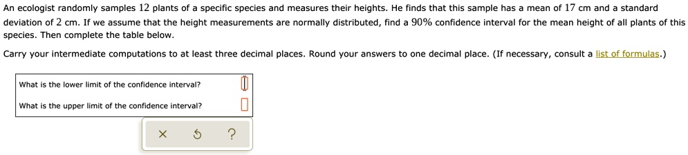 An ecologist randomly samples 12 plants of a specific species and measures their heights. He finds that this sample has a mean of 17 cm and a standard deviation of 2 cm. If we assume that the height measurements are normally distributed, find a 90% confidence interval for the mean height of all plants of this species. Then complete the table below.
Carry your intermediate computations to at least three decimal places. Round your answers to one decimal place. (If necessary, consult a list of formulas.)
What is the lower limit of the confidence interval?
What is the upper limit of the confidence interval?