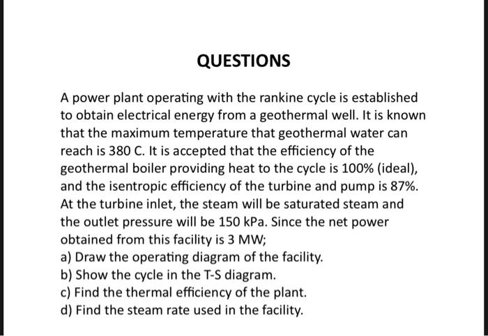 QUESTIONS
A power plant operating with the rankine cycle is established
to obtain electrical energy from a geothermal well. It is known
that the maximum temperature that geothermal water can
reach is 380 C. It is accepted that the efficiency of the
geothermal boiler providing heat to the cycle is 100% (ideal),
and the isentropic efficiency of the turbine and pump is 87%.
At the turbine inlet, the steam will be saturated steam and
the outlet pressure will be 150 kPa. Since the net power
obtained from this facility is 3 MW;
a) Draw the operating diagram of the facility.
b) Show the cycle in the T-S diagram.
c) Find the thermal efficiency of the plant.
d) Find the steam rate used in the facility.