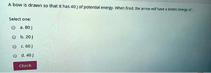 A bow is drawn so that it has 40 J of potential energy. When fired, the arrow will have a kinetic energy of:
Select one:
a. 80 J
b. 20 J
c. 60 J
d. 40 J
