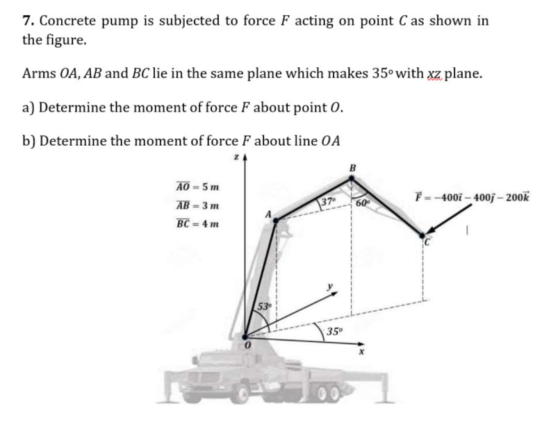7. Concrete pump is subjected to force F acting on point C as shown in the figure.

Arms O A, A B and B C lie in the same plane which makes 35^∘ with x z plane.
a) Determine the moment of force F about point O.
b) Determine the moment of force F about line O A