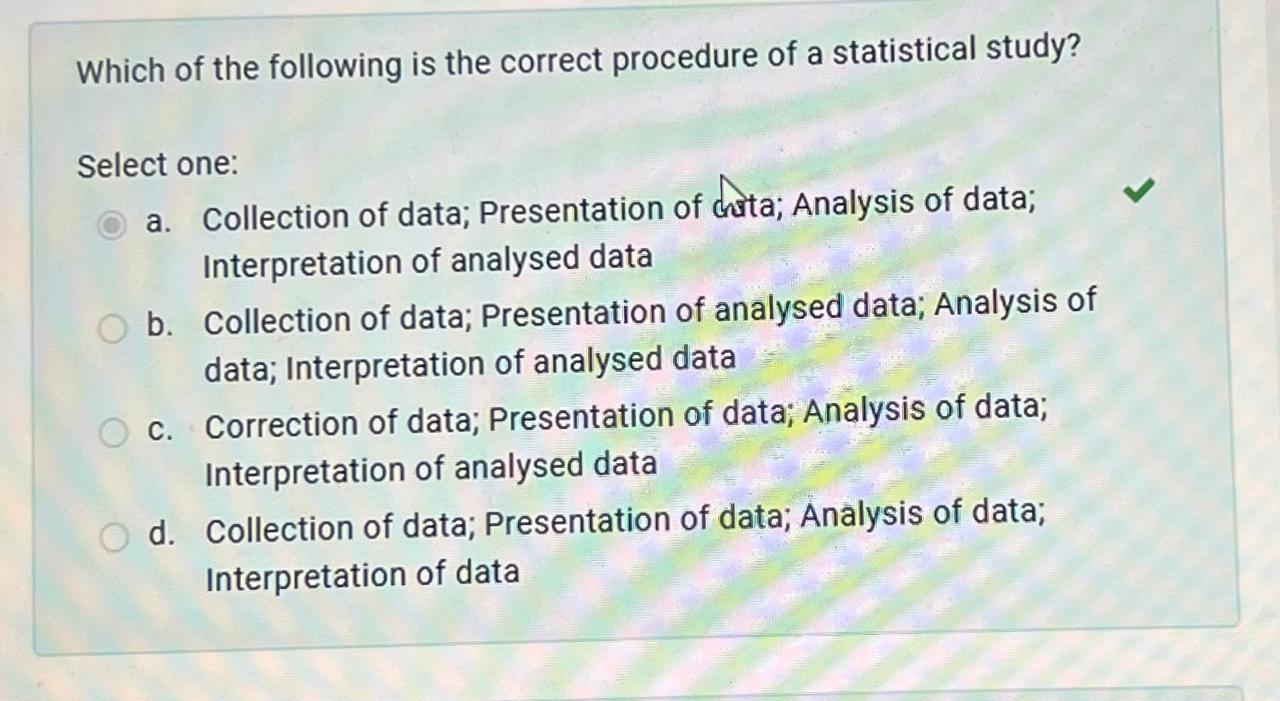 Which of the following is the correct procedure of a statistical study?

Select one:
a. Collection of data; Presentation of data; Analysis of data; Interpretation of analysed data
b. Collection of data; Presentation of analysed data; Analysis of data; Interpretation of analysed data
c. Correction of data; Presentation of data; Analysis of data; Interpretation of analysed data
d. Collection of data; Presentation of data; Analysis of data; Interpretation of data