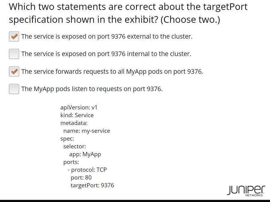 Which two statements are correct about the targetPort specification shown in the exhibit? (Choose two.)
The service is exposed on port 9376 external to the cluster.
The service is exposed on port 9376 internal to the cluster.
The service forwards requests to all MyApp pods on port 9376.
The MyApp pods listen to requests on port 9376.
apiVersion: v1
kind: Service
metadata:
  name: my-service
spec:
  selector:
    app: MyApp
  ports:
    - protocol: TCP
      port: 80
      targetPort: 9376