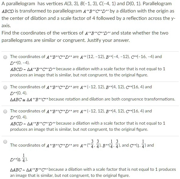 A parallelogram has vertices A(3, 3), B(-1, 3), C(-4, 1) and D(0, 1). Parallelogram ABCD is transformed to parallelogram A"B"C"D" by a dilation with the origin as the center of dilation and a scale factor of 4 followed by a reflection across the y-axis.
Find the coordinates of the vertices of A"B"C"D" and state whether the two parallelograms are similar or congruent. Justify your answer.
The coordinates of A"B"C"D" are A"(12, -12), B"(-4, -12), C"(-16, -4) and D"(0, -4).
ABCD   A"B"C"D" because a dilation with a scale factor that is not equal to 1 produces an image that is similar, but not congruent, to the original figure.
The coordinates of A"B"C"D" are A"(-12, 12), B"(4, 12), C"(16, 4) and D"(0, 4).
	riangle ABC cong 	riangle A"B"C" because rotation and dilation are both congruence transformations.
The coordinates of A"B"C"D" are A"(-12, 12), B"(4, 12), C"(16, 4) and D"(0, 4).
ABCD   A"B"C"D" because a dilation with a scale factor that is not equal to 1 produces an image that is similar, but not congruent, to the original figure.
The coordinates of A"B"C"D" are A"(frac34, frac34), B"(frac14, frac34), and C"(frac14, frac14) and D"(0, frac14).
	riangle ABC   	riangle A"B"C" because a dilation with a scale factor that is not equal to 1 produces an image that is similar, but not congruent, to the original figure.