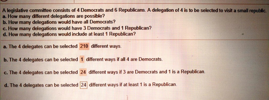 A legislative committee consists of 4 Democrats and 6 Republicans. A delegation of 4 is to be selected to visit a small republic.
a. How many different delegations are possible?
b. How many delegations would have all Democrats?
c. How many delegations would have 3 Democrats and 1 Republican?
d. How many delegations would include at least 1 Republican?
a. The 4 delegates can be selected 210 different ways.
b. The 4 delegates can be selected 1 different ways if all 4 are Democrats.
c. The 4 delegates can be selected 24 different ways if 3 are Democrats and 1 is a Republican.
d. The 4 delegates can be selected 24 different ways if at least 1 is a Republican.