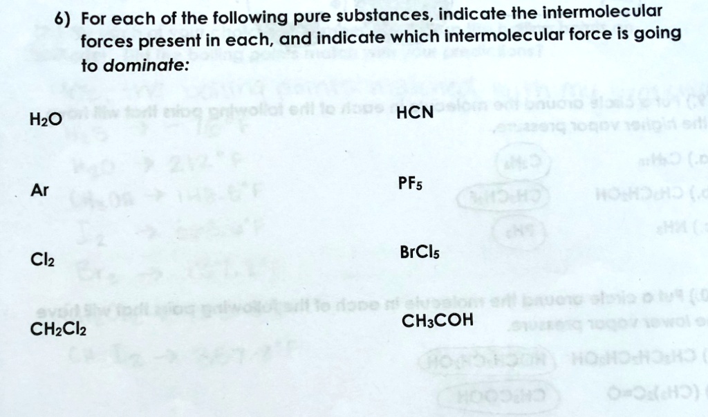 6) For each of the following pure substances, indicate the intermolecular forces present in each, and indicate which intermolecular force is going to dominate:

H2O HCN

Ar PF5

Cl2 BrCl5

CH2Cl2 CH3COH