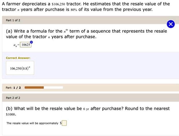 A farmer depreciates a 106,250 tractor. He estimates that the resale value of the tractor n years after purchase is 80% of its value from the previous year.

Part 1 of 2
(a) Write a formula for the n^th term of a sequence that represents the resale value of the tractor n years after purchase.
an = 10625
Correct Answer:
106,250(0.8)^n

Part 2 of 2
(b) What will be the resale value be 6 yr after purchase? Round to the nearest1000.
The resale value will be approximately 