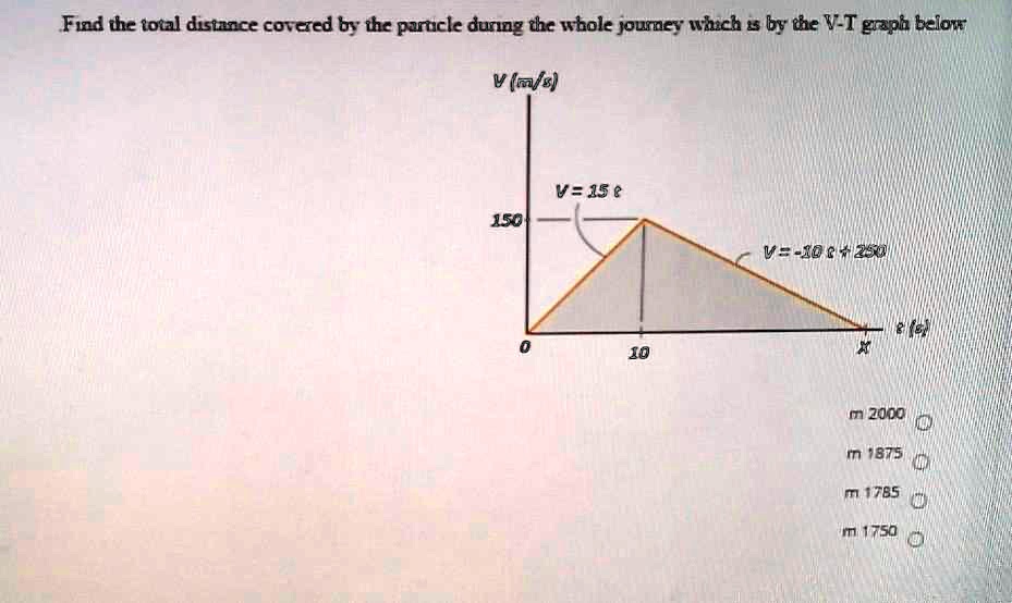 Find the total distance covered by the particle during the whole journey which is by the V-T graph below
V(m/s)
V = 15 t
150
V = -10 t + 250
0
10
m 2000
m 1875
m 1785
m 1750