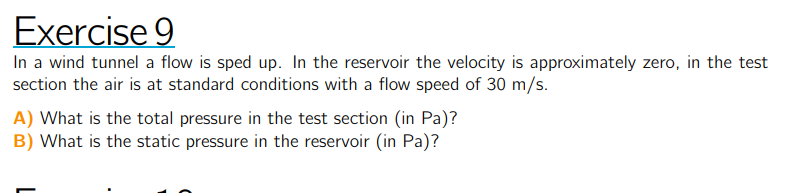 Exercise 9
In a wind tunnel a flow is sped up. In the reservoir the velocity is approximately zero, in the test section the air is at standard conditions with a flow speed of 30  m / s.
A) What is the total pressure in the test section (in Pa )?
B) What is the static pressure in the reservoir (in Pa )?